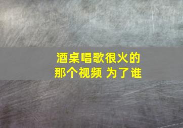 酒桌唱歌很火的那个视频 为了谁